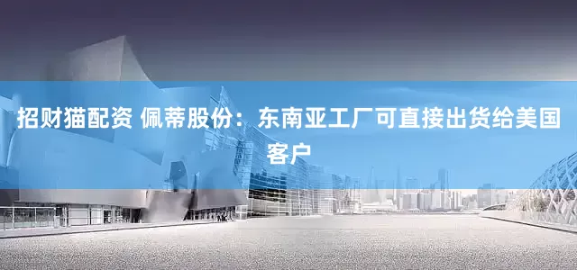 招财猫配资 佩蒂股份：东南亚工厂可直接出货给美国客户