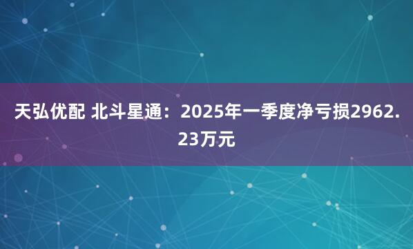 天弘优配 北斗星通：2025年一季度净亏损2962.23万元