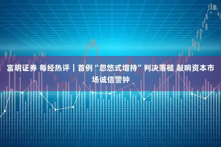 富明证券 每经热评︱首例“忽悠式增持”判决落槌 敲响资本市场诚信警钟