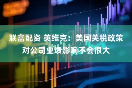 联富配资 英维克：美国关税政策对公司业绩影响不会很大