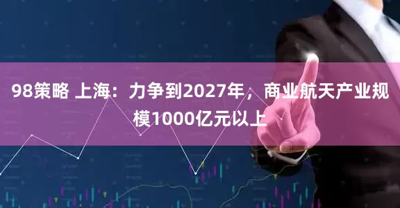 98策略 上海：力争到2027年，商业航天产业规模1000亿元以上