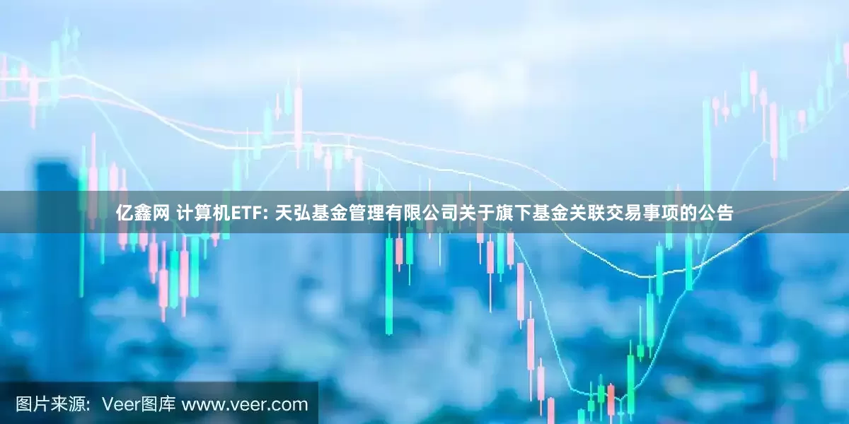 亿鑫网 计算机ETF: 天弘基金管理有限公司关于旗下基金关联交易事项的公告