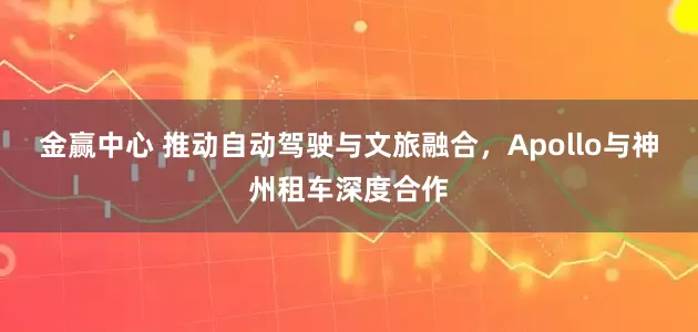 金赢中心 推动自动驾驶与文旅融合，Apollo与神州租车深度合作