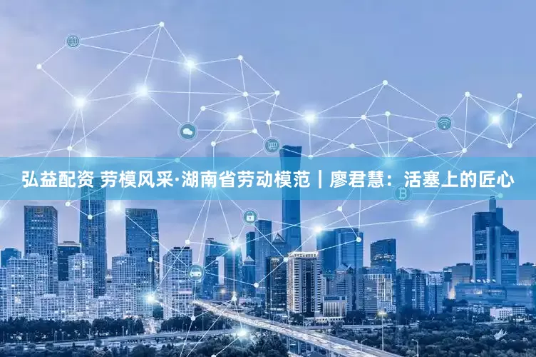 弘益配资 劳模风采·湖南省劳动模范｜廖君慧：活塞上的匠心