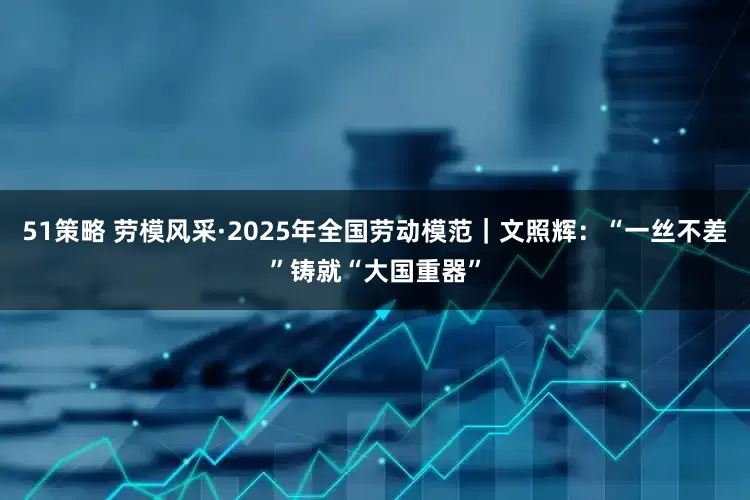 51策略 劳模风采·2025年全国劳动模范｜文照辉：“一丝不差”铸就“大国重器”