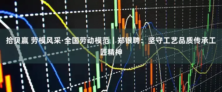拾贝赢 劳模风采·全国劳动模范｜郑银聘：坚守工艺品质传承工匠精神
