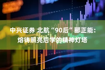 中兴证券 北航“90后”郦正能：熔铸照亮后学的精神灯塔