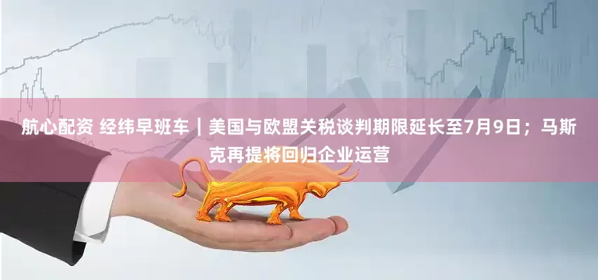 航心配资 经纬早班车｜美国与欧盟关税谈判期限延长至7月9日；马斯克再提将回归企业运营
