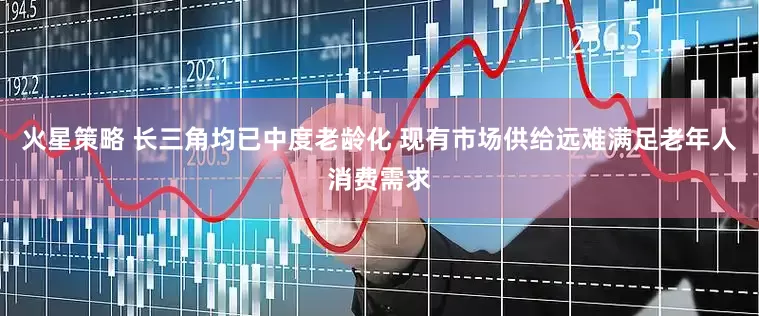 火星策略 长三角均已中度老龄化 现有市场供给远难满足老年人消费需求