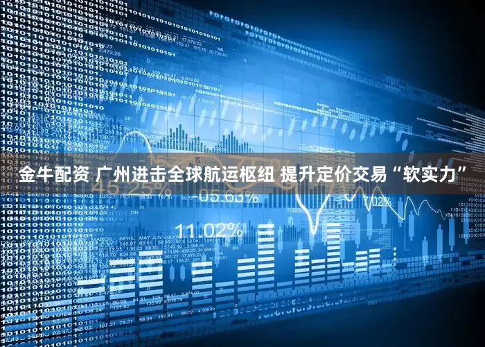 金牛配资 广州进击全球航运枢纽 提升定价交易“软实力”