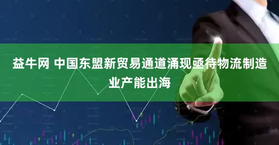 益牛网 中国东盟新贸易通道涌现亟待物流制造业产能出海
