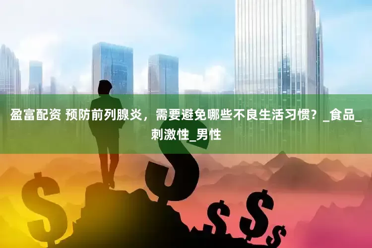 盈富配资 预防前列腺炎，需要避免哪些不良生活习惯？_食品_刺激性_男性