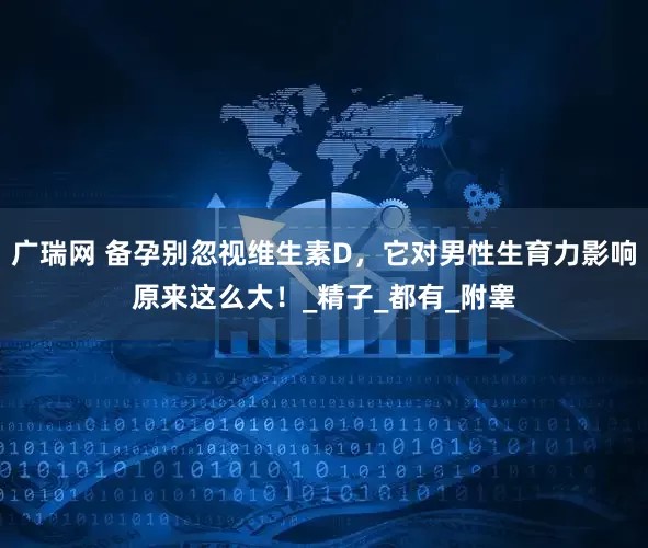 广瑞网 备孕别忽视维生素D，它对男性生育力影响原来这么大！_精子_都有_附睾