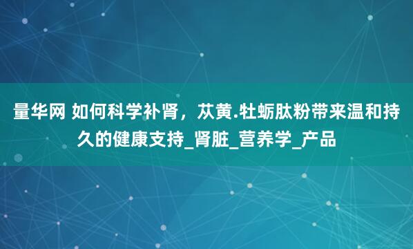 量华网 如何科学补肾，苁黄.牡蛎肽粉带来温和持久的健康支持_肾脏_营养学_产品