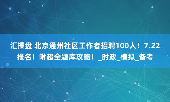 汇操盘 北京通州社区工作者招聘100人！7.22报名！附超全题库攻略！_时政_模拟_备考