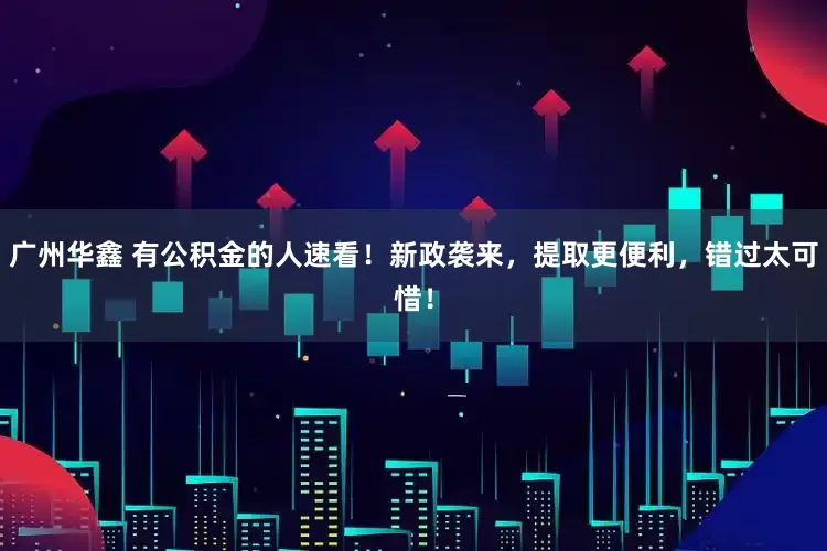 广州华鑫 有公积金的人速看！新政袭来，提取更便利，错过太可惜！