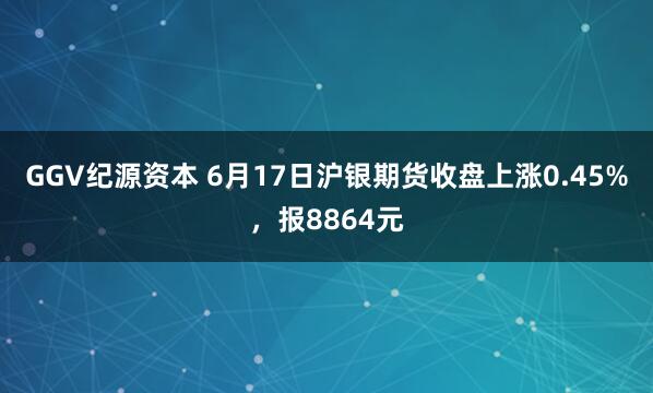 GGV纪源资本 6月17日沪银期货收盘上涨0.45%，报8864元