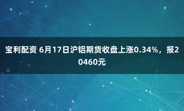 宝利配资 6月17日沪铝期货收盘上涨0.34%，报20460元