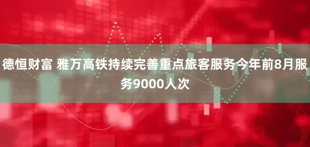 德恒财富 雅万高铁持续完善重点旅客服务今年前8月服务9000人次